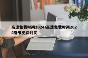 高速免费时间2024/高速免费时间2024春节免费时间