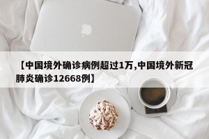 【中国境外确诊病例超过1万,中国境外新冠肺炎确诊12668例】