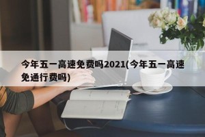 今年五一高速免费吗2021(今年五一高速免通行费吗)