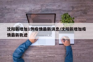 沈阳新增加1例疫情最新消息/沈阳新增加疫情最新轨迹