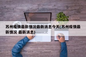 苏州疫情最新情况最新消息今天(苏州疫情最新情况 最新消息)