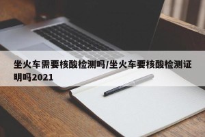 坐火车需要核酸检测吗/坐火车要核酸检测证明吗2021