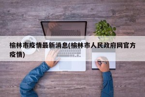 榆林市疫情最新消息(榆林市人民政府网官方疫情)