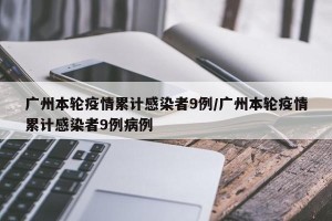 广州本轮疫情累计感染者9例/广州本轮疫情累计感染者9例病例