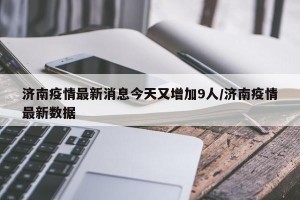 济南疫情最新消息今天又增加9人/济南疫情最新数据