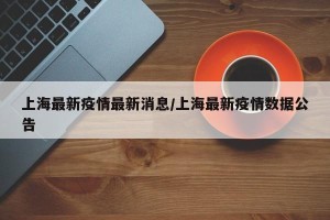 上海最新疫情最新消息/上海最新疫情数据公告