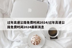 过年高速公路免费时间2024/过年高速公路免费时间2024最新消息
