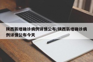 陕西新增确诊病例详情公布/陕西新增确诊病例详情公布今天