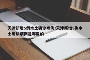 天津新增5例本土确诊病例/天津新增5例本土确诊病例是哪里的