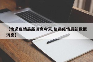 【快递疫情最新消息今天,快递疫情最新数据消息】