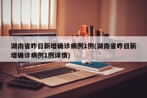 湖南省昨日新增确诊病例1例(湖南省昨日新增确诊病例1例详情)