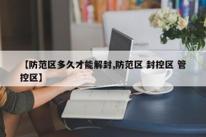 【防范区多久才能解封,防范区 封控区 管控区】