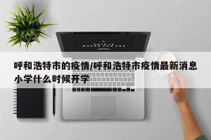 呼和浩特市的疫情/呼和浩特市疫情最新消息小学什么时候开学