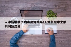 天津新增病例病毒溯源结果/天津新增本土病例溯源结果