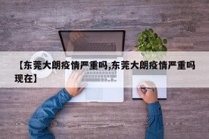 【东莞大朗疫情严重吗,东莞大朗疫情严重吗现在】