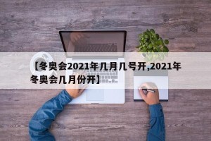 【冬奥会2021年几月几号开,2021年冬奥会几月份开】