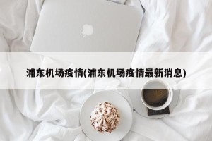 浦东机场疫情(浦东机场疫情最新消息)