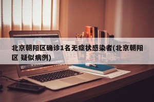 北京朝阳区确诊1名无症状感染者(北京朝阳区 疑似病例)