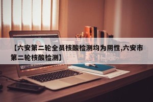 【六安第二轮全员核酸检测均为阴性,六安市第二轮核酸检测】