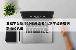 北京丰台新增10名感染者/北京丰台新增病例活动轨迹