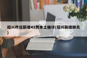 绍兴昨日新增41例本土确诊(绍兴新增肺炎)