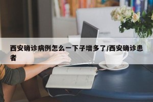 西安确诊病例怎么一下子增多了/西安确诊患者