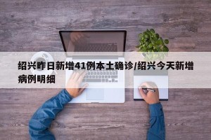 绍兴昨日新增41例本土确诊/绍兴今天新增病例明细