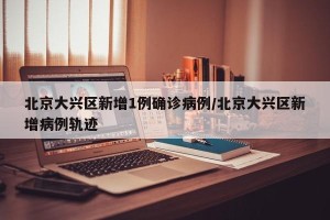 北京大兴区新增1例确诊病例/北京大兴区新增病例轨迹