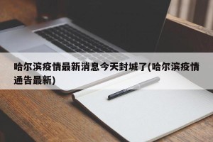 哈尔滨疫情最新消息今天封城了(哈尔滨疫情通告最新)