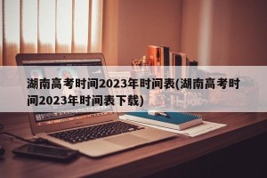 湖南高考时间2023年时间表(湖南高考时间2023年时间表下载)