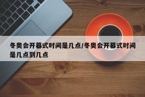 冬奥会开幕式时间是几点/冬奥会开幕式时间是几点到几点