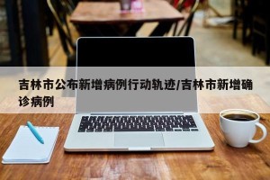 吉林市公布新增病例行动轨迹/吉林市新增确诊病例
