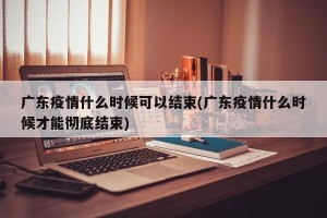 广东疫情什么时候可以结束(广东疫情什么时候才能彻底结束)