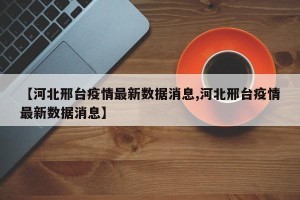 【河北邢台疫情最新数据消息,河北邢台疫情最新数据消息】