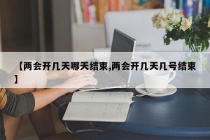 【两会开几天哪天结束,两会开几天几号结束】