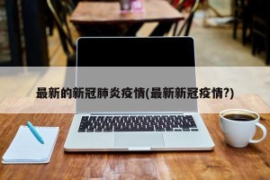 最新的新冠肺炎疫情(最新新冠疫情?)