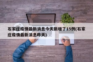 石家庄疫情最新消息今天新增了15例(石家庄疫情最新消息昨天)