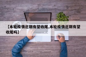 【本轮疫情近期有望收尾,本轮疫情近期有望收尾吗】
