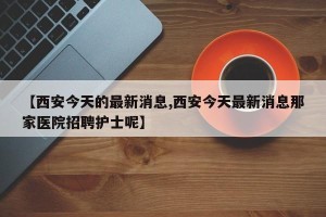 【西安今天的最新消息,西安今天最新消息那家医院招聘护士呢】