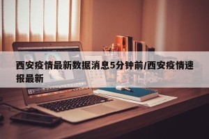 西安疫情最新数据消息5分钟前/西安疫情速报最新