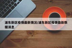 浦东新区疫情最新情况/浦东新区疫情最新数据消息