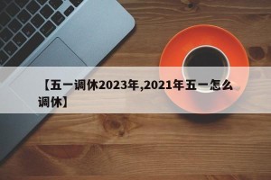 【五一调休2023年,2021年五一怎么调休】