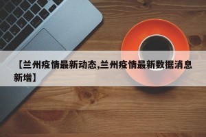 【兰州疫情最新动态,兰州疫情最新数据消息新增】