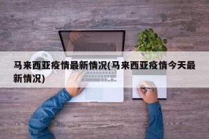 马来西亚疫情最新情况(马来西亚疫情今天最新情况)