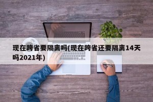 现在跨省要隔离吗(现在跨省还要隔离14天吗2021年)