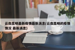 云南昆明最新疫情最新消息(云南昆明的疫情情况 最新消息)