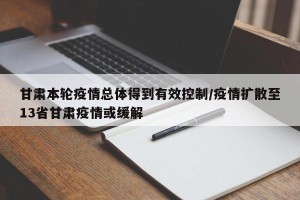 甘肃本轮疫情总体得到有效控制/疫情扩散至13省甘肃疫情或缓解