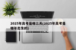 2025年高考是哪三天(2025年高考是哪年出生的)