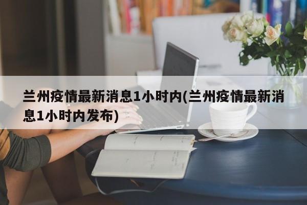 兰州疫情最新消息1小时内(兰州疫情最新消息1小时内发布)