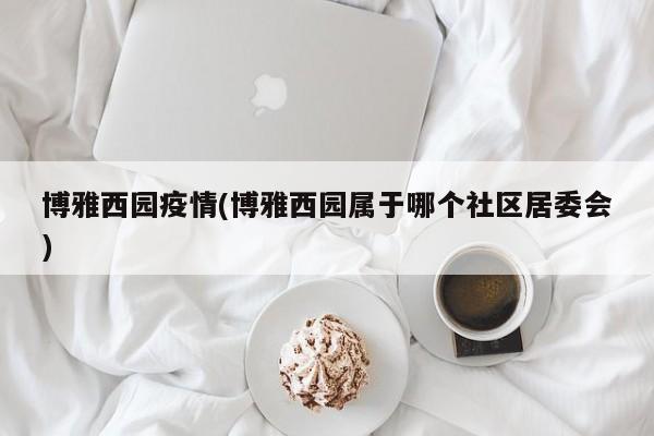 博雅西园疫情(博雅西园属于哪个社区居委会)